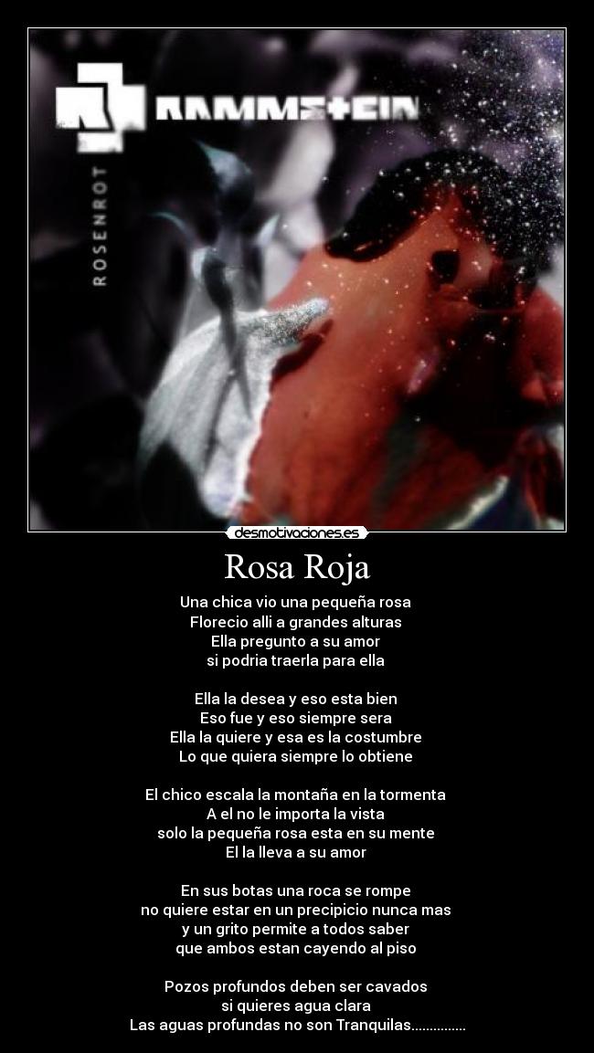 Rosa Roja - Una chica vio una pequeña rosa 
Florecio alli a grandes alturas 
Ella pregunto a su amor 
si podria traerla para ella 

Ella la desea y eso esta bien 
Eso fue y eso siempre sera 
Ella la quiere y esa es la costumbre 
Lo que quiera siempre lo obtiene 

El chico escala la montaña en la tormenta 
A el no le importa la vista 
solo la pequeña rosa esta en su mente 
El la lleva a su amor 

En sus botas una roca se rompe 
no quiere estar en un precipicio nunca mas 
y un grito permite a todos saber 
que ambos estan cayendo al piso 

Pozos profundos deben ser cavados 
si quieres agua clara 
Las aguas profundas no son Tranquilas...............