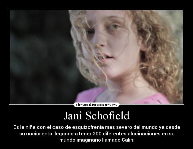 Jani Schofield - Es la niña con el caso de esquizofrenia mas severo del mundo ya desde
su nacimiento llegando a tener 200 diferentes alucinaciones en su
mundo imaginario llamado Calini