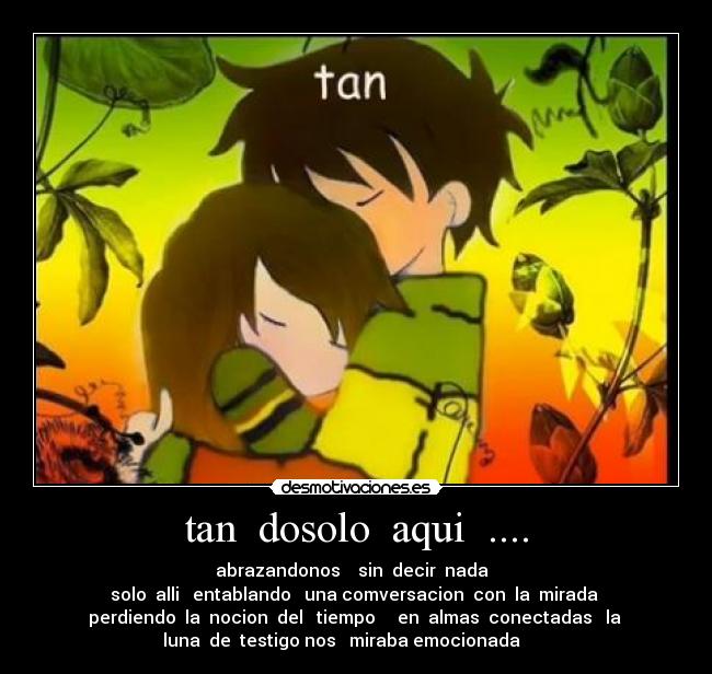 tan  dosolo  aqui  .... - abrazandonos    sin  decir  nada  
 solo  alli   entablando   una comversacion  con  la  mirada  
perdiendo  la  nocion  del   tiempo     en  almas  conectadas   la 
luna  de  testigo nos   miraba emocionada  ♪♪♫♫♪♫