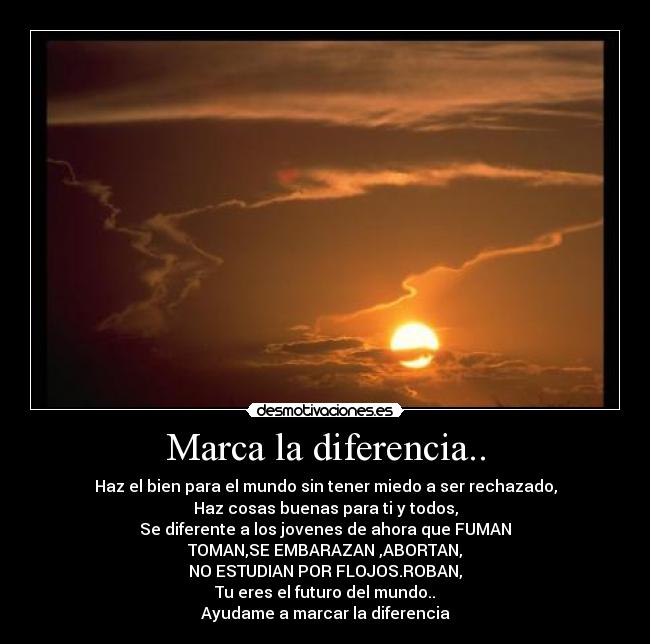 Marca la diferencia.. - Haz el bien para el mundo sin tener miedo a ser rechazado,
Haz cosas buenas para ti y todos,
Se diferente a los jovenes de ahora que FUMAN
TOMAN,SE EMBARAZAN ,ABORTAN,
NO ESTUDIAN POR FLOJOS.ROBAN,
Tu eres el futuro del mundo..
Ayudame a marcar la diferencia