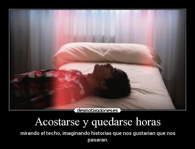 Acostarse y quedarse horas - mirando el techo, imaginando historias que nos gustarian que nos pasaran.