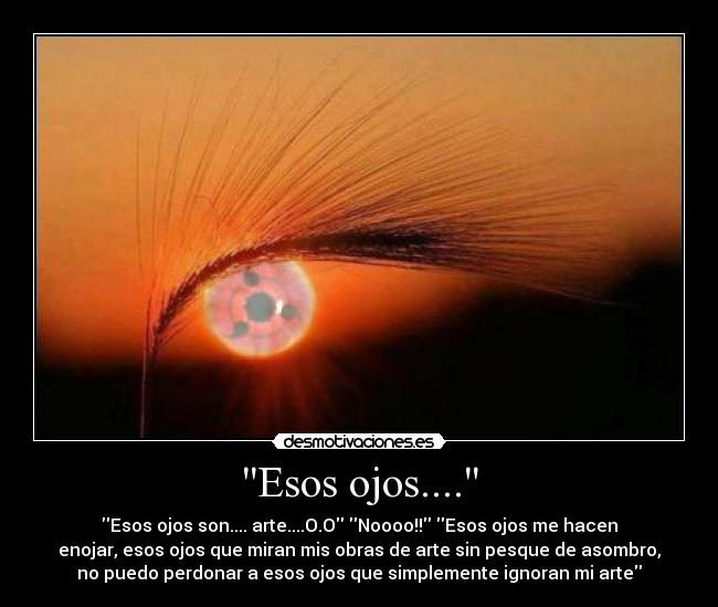 Esos ojos.... - Esos ojos son.... arte....O.O Noooo!! Esos ojos me hacen
enojar, esos ojos que miran mis obras de arte sin pesque de asombro,
no puedo perdonar a esos ojos que simplemente ignoran mi arte