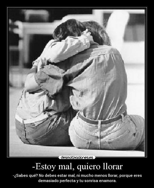 -Estoy mal, quiero llorar - -¿Sabes qué? No debes estar mal, ni mucho menos llorar, porque eres
demasiado perfecta y tu sonrisa enamora.