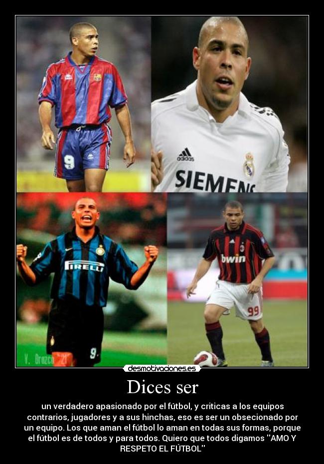 Dices ser - un verdadero apasionado por el fútbol, y criticas a los equipos
contrarios, jugadores y a sus hinchas, eso es ser un obsecionado por
un equipo. Los que aman el fútbol lo aman en todas sus formas, porque
el fútbol es de todos y para todos. Quiero que todos digamos AMO Y
RESPETO EL FÚTBOL