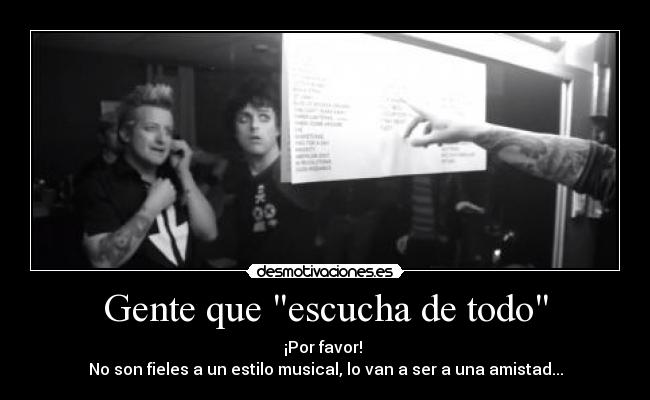 Gente que escucha de todo - ¡Por favor!
No son fieles a un estilo musical, lo van a ser a una amistad...