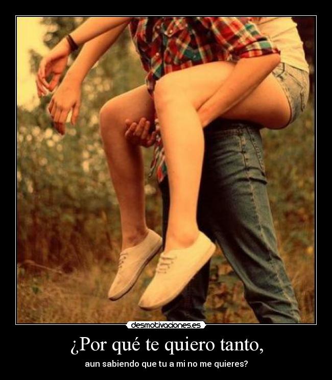 ¿Por qué te quiero tanto, - aun sabiendo que tu a mi no me quieres?