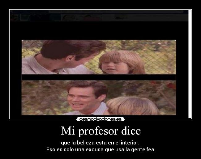 Mi profesor dice - que la belleza esta en el interior.
Eso es solo una excusa que usa la gente fea.