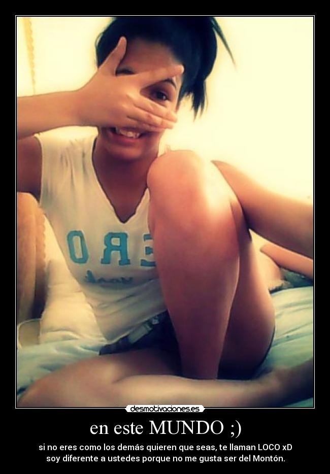 en este MUNDO ;) - si no eres como los demás quieren que seas, te llaman LOCO xD
soy diferente a ustedes porque no me gusta ser del Montón.