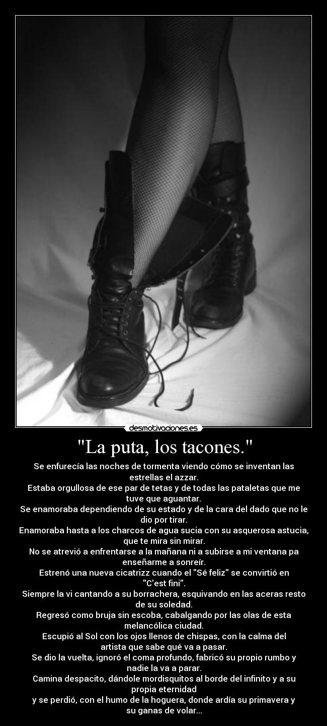 La puta, los tacones. - Se enfurecía las noches de tormenta viendo cómo se inventan las
estrellas el azzar.
Estaba orgullosa de ese par de tetas y de todas las pataletas que me
tuve que aguantar.
Se enamoraba dependiendo de su estado y de la cara del dado que no le
dio por tirar.
Enamoraba hasta a los charcos de agua sucia con su asquerosa astucia,
que te mira sin mirar.
No se atrevió a enfrentarse a la mañana ni a subirse a mi ventana pa
enseñarme a sonreír.
Estrenó una nueva cicatrizz cuando el Sé feliz se convirtió en
Cest fini.
Siempre la vi cantando a su borrachera, esquivando en las aceras resto
de su soledad.
Regresó como bruja sin escoba, cabalgando por las olas de esta
melancólica ciudad.
Escupió al Sol con los ojos llenos de chispas, con la calma del
artista que sabe qué va a pasar.
Se dio la vuelta, ignoró el coma profundo, fabricó su propio rumbo y
nadie la va a parar.
Camina despacito, dándole mordisquitos al borde del infinito y a su
propia eternidad
y se perdió, con el humo de la hoguera, donde ardía su primavera y
su ganas de volar...