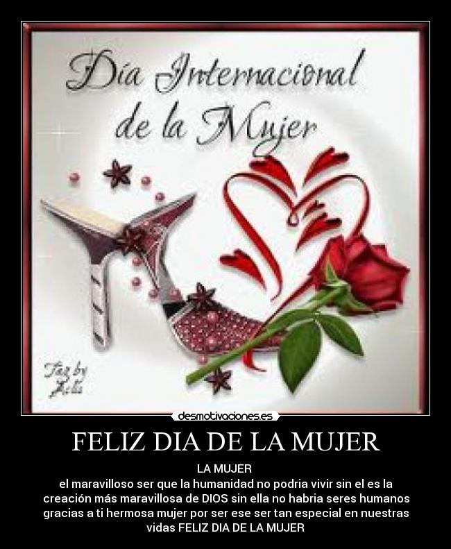 FELIZ DIA DE LA MUJER - LA MUJER 
el maravilloso ser que la humanidad no podria vivir sin el es la
creación más maravillosa de DIOS sin ella no habria seres humanos
gracias a ti hermosa mujer por ser ese ser tan especial en nuestras
vidas FELIZ DIA DE LA MUJER