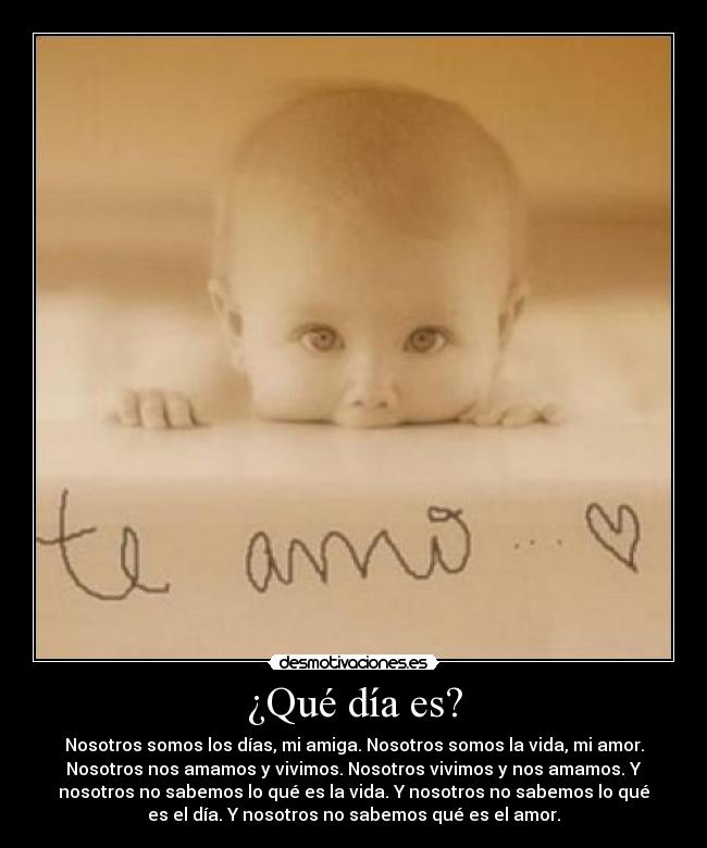 ¿Qué día es? - Nosotros somos los días, mi amiga. Nosotros somos la vida, mi amor.
Nosotros nos amamos y vivimos. Nosotros vivimos y nos amamos. Y
nosotros no sabemos lo qué es la vida. Y nosotros no sabemos lo qué
es el día. Y nosotros no sabemos qué es el amor.