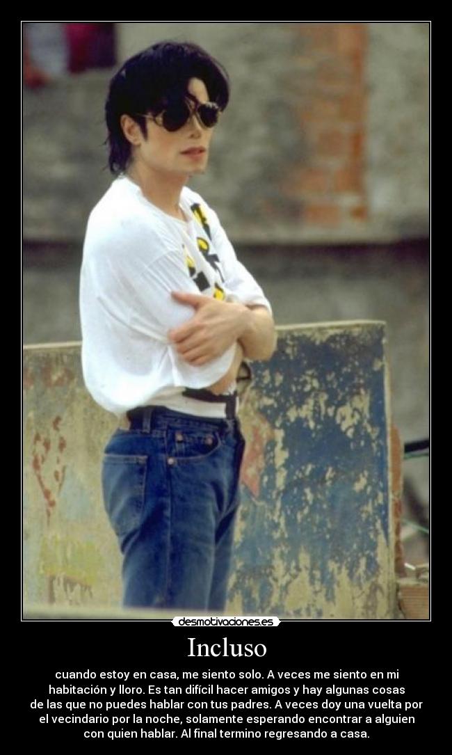 Incluso - cuando estoy en casa, me siento solo. A veces me siento en mi
habitación y lloro. Es tan difícil hacer amigos y hay algunas cosas
de las que no puedes hablar con tus padres. A veces doy una vuelta por
el vecindario por la noche, solamente esperando encontrar a alguien
con quien hablar. Al final termino regresando a casa.