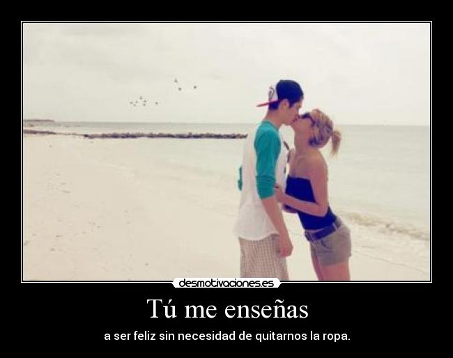 Tú me enseñas - a ser feliz sin necesidad de quitarnos la ropa.
