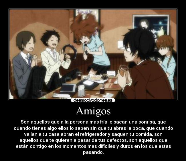 Amigos - Son aquellos que a la persona mas fría le sacan una sonrisa, que
cuando tienes algo ellos lo saben sin que tu abras la boca, que cuando
vallan a tu casa abran el refrigerador y saquen tu comida, son
aquellos que te quieren a pesar de tus defectos, son aquellos que
están contigo en los momentos mas difíciles y duros en los que estas
pasando.