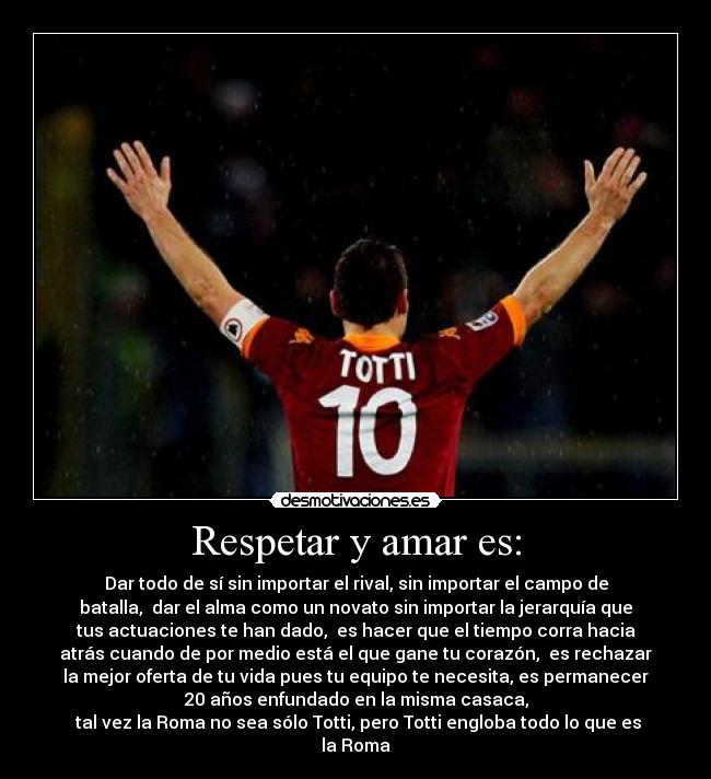 Respetar y amar es: - Dar todo de sí sin importar el rival, sin importar el campo de
batalla,  dar el alma como un novato sin importar la jerarquía que
tus actuaciones te han dado,  es hacer que el tiempo corra hacia
atrás cuando de por medio está el que gane tu corazón,  es rechazar
la mejor oferta de tu vida pues tu equipo te necesita, es permanecer
20 años enfundado en la misma casaca,
 tal vez la Roma no sea sólo Totti, pero Totti engloba todo lo que es
la Roma