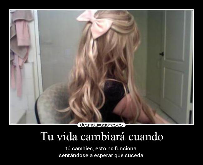 Tu vida cambiará cuando - tú cambies, esto no funciona
sentándose a esperar que suceda.