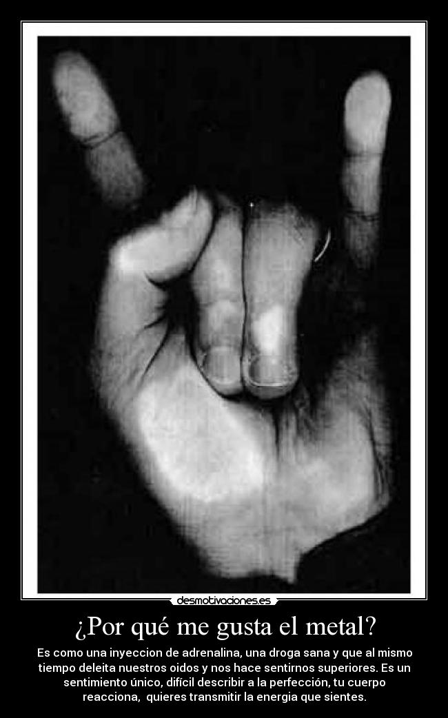 ¿Por qué me gusta el metal? - Es como una inyeccion de adrenalina, una droga sana y que al mismo
tiempo deleita nuestros oidos y nos hace sentirnos superiores. Es un
sentimiento único, difícil describir a la perfección, tu cuerpo
reacciona, quieres transmitir la energia que sientes.