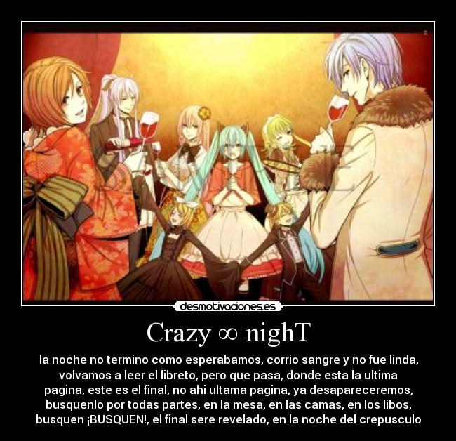 Crazy ∞ nighT - la noche no termino como esperabamos, corrio sangre y no fue linda,
volvamos a leer el libreto, pero que pasa, donde esta la ultima
pagina, este es el final, no ahi ultama pagina, ya desapareceremos,
busquenlo por todas partes, en la mesa, en las camas, en los libos,
busquen ¡BUSQUEN!, el final sere revelado, en la noche del crepusculo