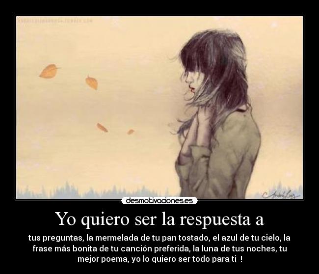 Yo quiero ser la respuesta a - tus preguntas, la mermelada de tu pan tostado, el azul de tu cielo, la
frase más bonita de tu canción preferida, la luna de tus noches, tu
mejor poema, yo lo quiero ser todo para ti ♥!