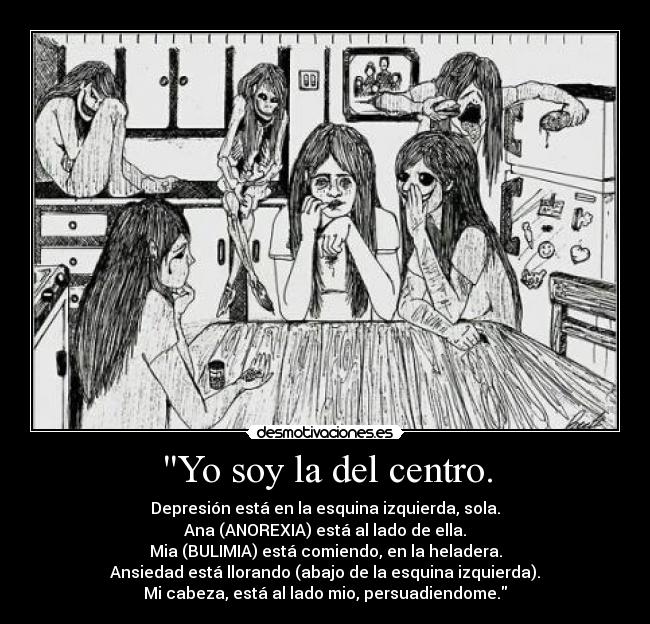 Yo soy la del centro. - Depresión está en la esquina izquierda, sola.
Ana (ANOREXIA) está al lado de ella.
Mia (BULIMIA) está comiendo, en la heladera.
Ansiedad está llorando (abajo de la esquina izquierda).
Mi cabeza, está al lado mio, persuadiendome.