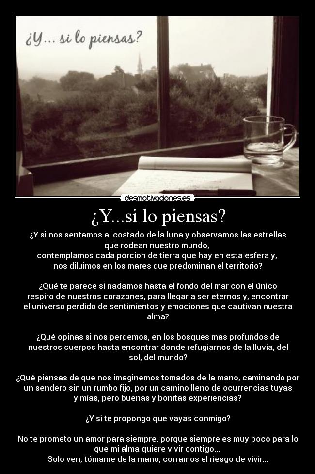 ¿Y...si lo piensas? - ¿Y si nos sentamos al costado de la luna y observamos las estrellas
que rodean nuestro mundo,
contemplamos cada porción de tierra que hay en esta esfera y,
nos diluimos en los mares que predominan el territorio?
¿Qué te parece si nadamos hasta el fondo del mar con el único
respiro de nuestros corazones, para llegar a ser eternos y, encontrar
el universo perdido de sentimientos y emociones que cautivan nuestra
alma?
¿Qué opinas si nos perdemos, en los bosques mas profundos de
nuestros cuerpos hasta encontrar donde refugiarnos de la lluvia, del
sol, del mundo?
¿Qué piensas de que nos imaginemos tomados de la mano, caminando por
un sendero sin un rumbo fijo, por un camino lleno de ocurrencias tuyas
y mías, pero buenas y bonitas experiencias?
¿Y si te propongo que vayas conmigo?
No te prometo un amor para siempre, porque siempre es muy poco para lo
que mi alma quiere vivir contigo...
Solo ven, tómame de la mano, corramos el riesgo de vivir...