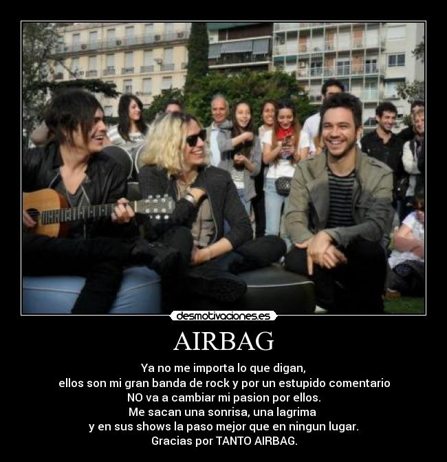 AIRBAG - Ya no me importa lo que digan,
ellos son mi gran banda de rock y por un estupido comentario
NO va a cambiar mi pasion por ellos.
Me sacan una sonrisa, una lagrima 
y en sus shows la paso mejor que en ningun lugar.
Gracias por TANTO AIRBAG.