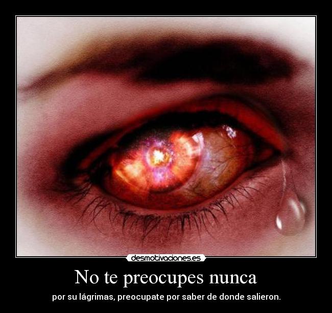 No te preocupes nunca - por su lágrimas, preocupate por saber de donde salieron.