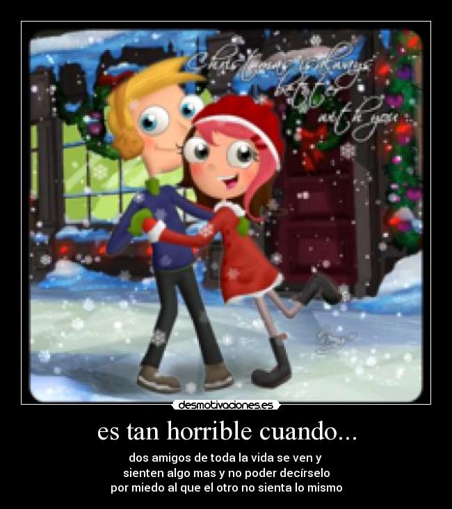 es tan horrible cuando... - dos amigos de toda la vida se ven y
sienten algo mas y no poder decírselo
por miedo al que el otro no sienta lo mismo