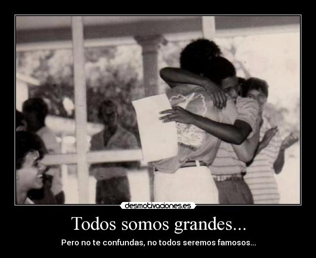 Todos somos grandes... - Pero no te confundas, no todos seremos famosos...