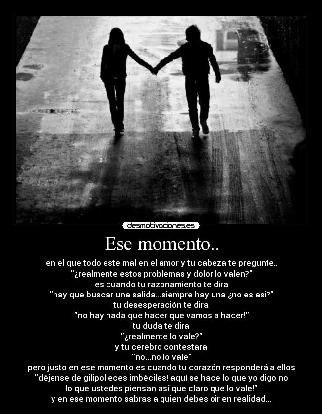 Ese momento.. - en el que todo este mal en el amor y tu cabeza te pregunte..
¿realmente estos problemas y dolor lo valen?
es cuando tu razonamiento te dira
hay que buscar una salida...siempre hay una ¿no es asi?
tu desesperación te dira
no hay nada que hacer que vamos a hacer!
tu duda te dira
¿realmente lo vale?
y tu cerebro contestara
no...no lo vale
pero justo en ese momento es cuando tu corazón responderá a ellos
déjense de gilipolleces imbéciles! aquí se hace lo que yo digo no
lo que ustedes piensan así que claro que lo vale!
y en ese momento sabras a quien debes oir en realidad...