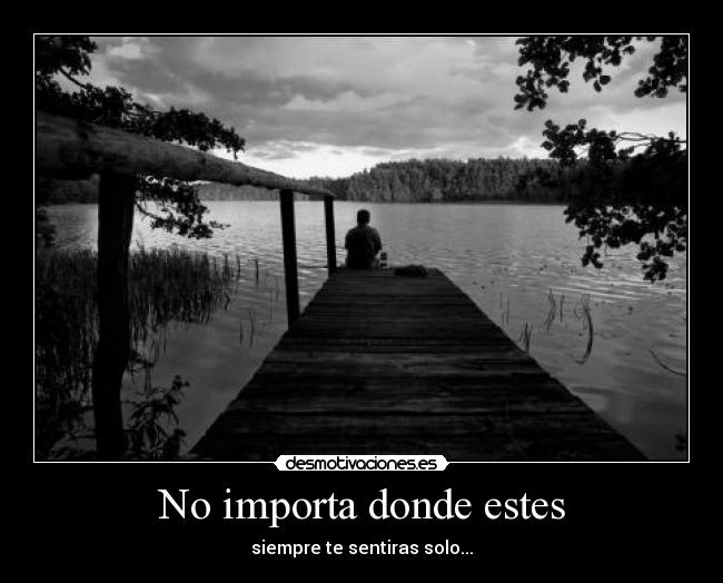 No importa donde estes - siempre te sentiras solo...