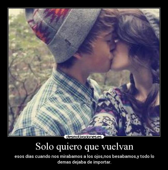 Solo quiero que vuelvan - esos días cuando nos mirabamos a los ojos,nos besabamos,y todo lo
demas dejaba de importar.