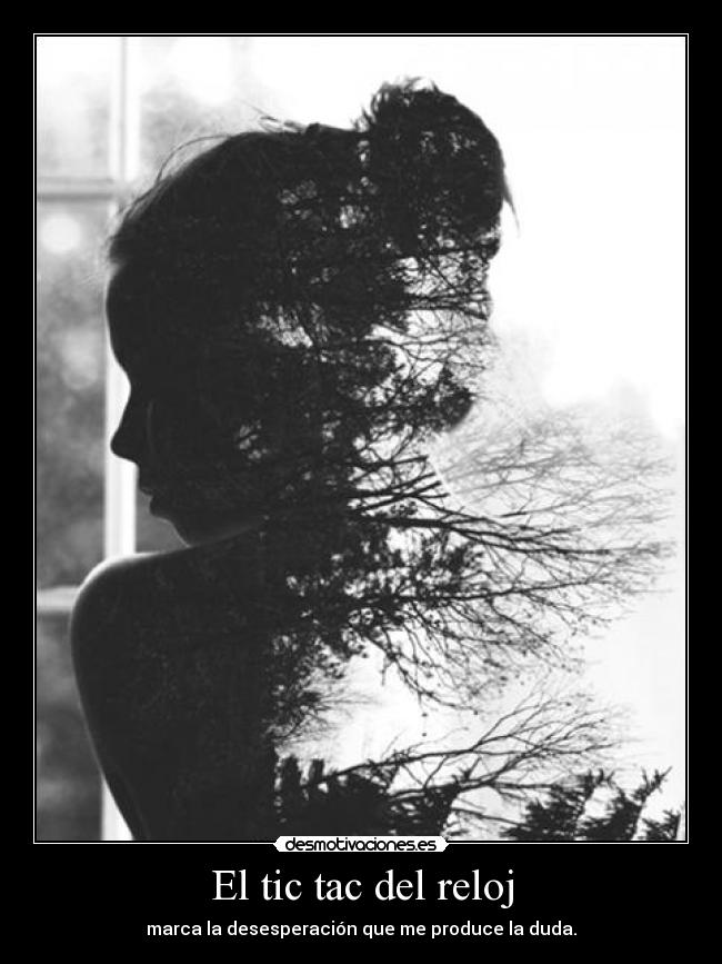 El tic tac del reloj - marca la desesperación que me produce la duda.