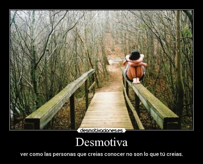 Desmotiva - ver como las personas que creias conocer no son lo que tú creias.