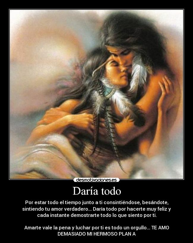 Daría todo - Por estar todo el tiempo junto a ti consintiéndose, besándote,
sintiendo tu amor verdadero... Daría todo por hacerte muy feliz y
cada instante demostrarte todo lo que siento por ti.
Amarte vale la pena y luchar por ti es todo un orgullo... TE AMO
DEMASIADO MI HERMOSO PLAN A
