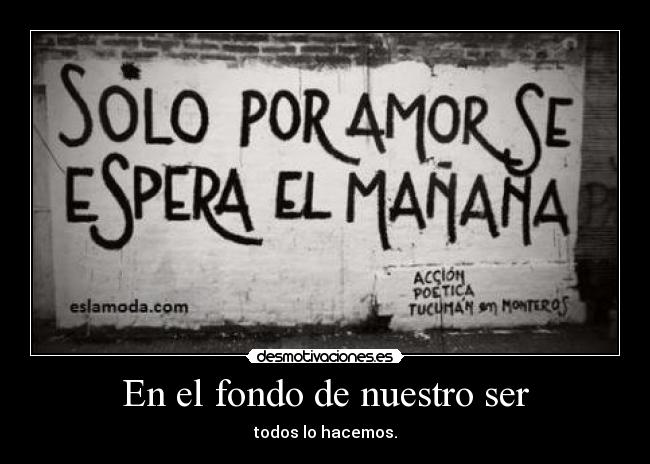En el fondo de nuestro ser - todos lo hacemos.
