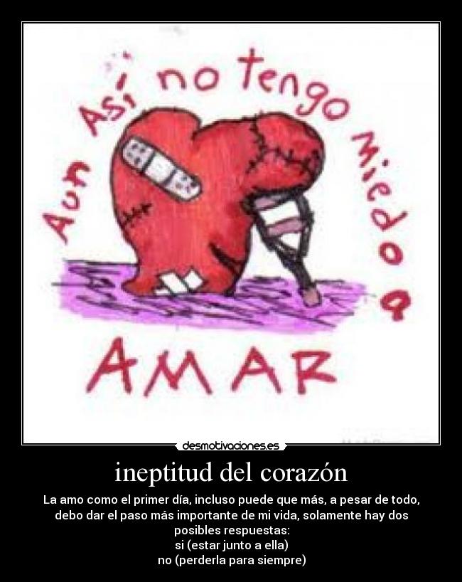 ineptitud del corazón - La amo como el primer día, incluso puede que más, a pesar de todo,
debo dar el paso más importante de mi vida, solamente hay dos posibles respuestas:
si (estar junto a ella)
no (perderla para siempre)