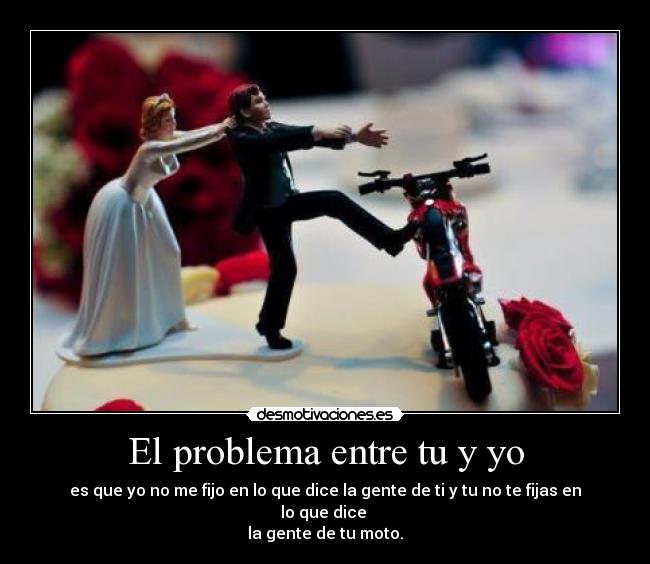 El problema entre tu y yo - es que yo no me fijo en lo que dice la gente de ti y tu no te fijas en lo que dice
la gente de tu moto.