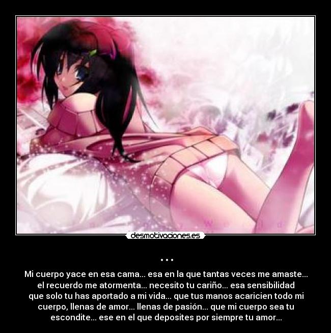 ... - Mi cuerpo yace en esa cama... esa en la que tantas veces me amaste...
el recuerdo me atormenta... necesito tu cariño... esa sensibilidad
que solo tu has aportado a mi vida... que tus manos acaricien todo mi
cuerpo, llenas de amor... llenas de pasión... que mi cuerpo sea tu
escondite... ese en el que deposites por siempre tu amor...