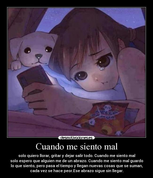 Cuando me siento mal - solo quiero llorar, gritar y dejar salir todo. Cuando me siento mal
solo espero que alguien me de un abrazo. Cuando me siento mal guardo
lo que siento, pero pasa el tiempo y llegan nuevas cosas que se suman,
cada vez se hace peor.Ese abrazo sigue sin llegar.