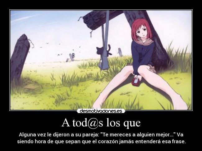 A tod@s los que - Alguna vez le dijeron a su pareja: Te mereces a alguien mejor... Va
siendo hora de que sepan que el corazón jamás entenderá esa frase.