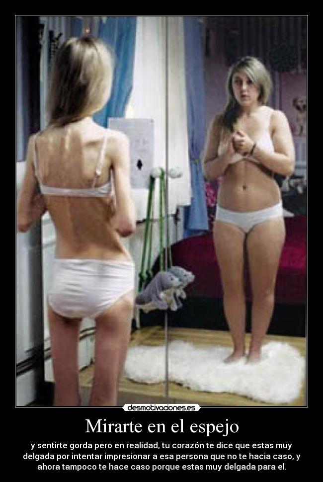 Mirarte en el espejo - y sentirte gorda pero en realidad, tu corazón te dice que estas muy
delgada por intentar impresionar a esa persona que no te hacia caso, y
ahora tampoco te hace caso porque estas muy delgada para el.