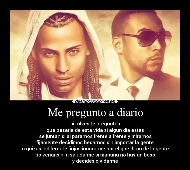 Me pregunto a diario - si talves te preguntas
que pasaria de esta vida si algun dia estas
se juntan si al pararnos frente a frente y mirarnos
fijamente decidimos besarnos sin importar la gente
o quizas indiferente finjas innorarme por el que diran de la gente
no vengas ni a saludarme si mañana no hay un beso
y decides olvidarme