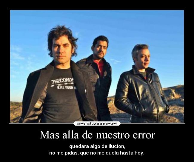Mas alla de nuestro error - quedara algo de ilucion,
no me pidas, que no me duela hasta hoy..