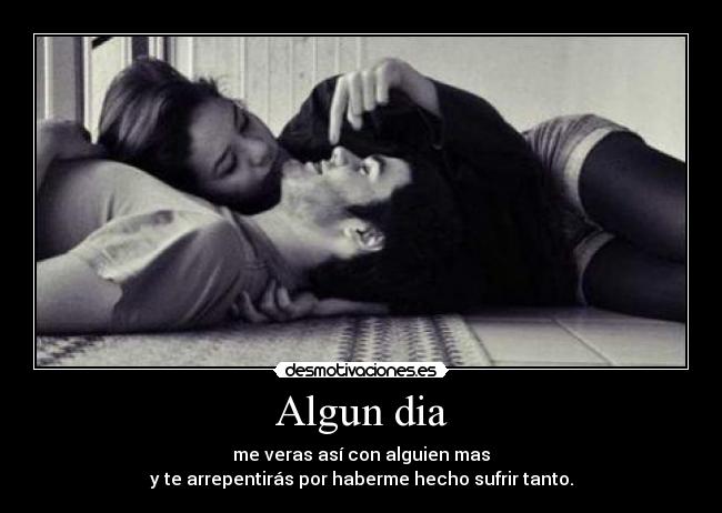 Algun dia - me veras así con alguien mas
y te arrepentirás por haberme hecho sufrir tanto.