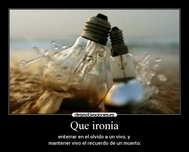 Que ironía - enterrar en el olvido a un vivo, y
mantener vivo el recuerdo de un muerto.