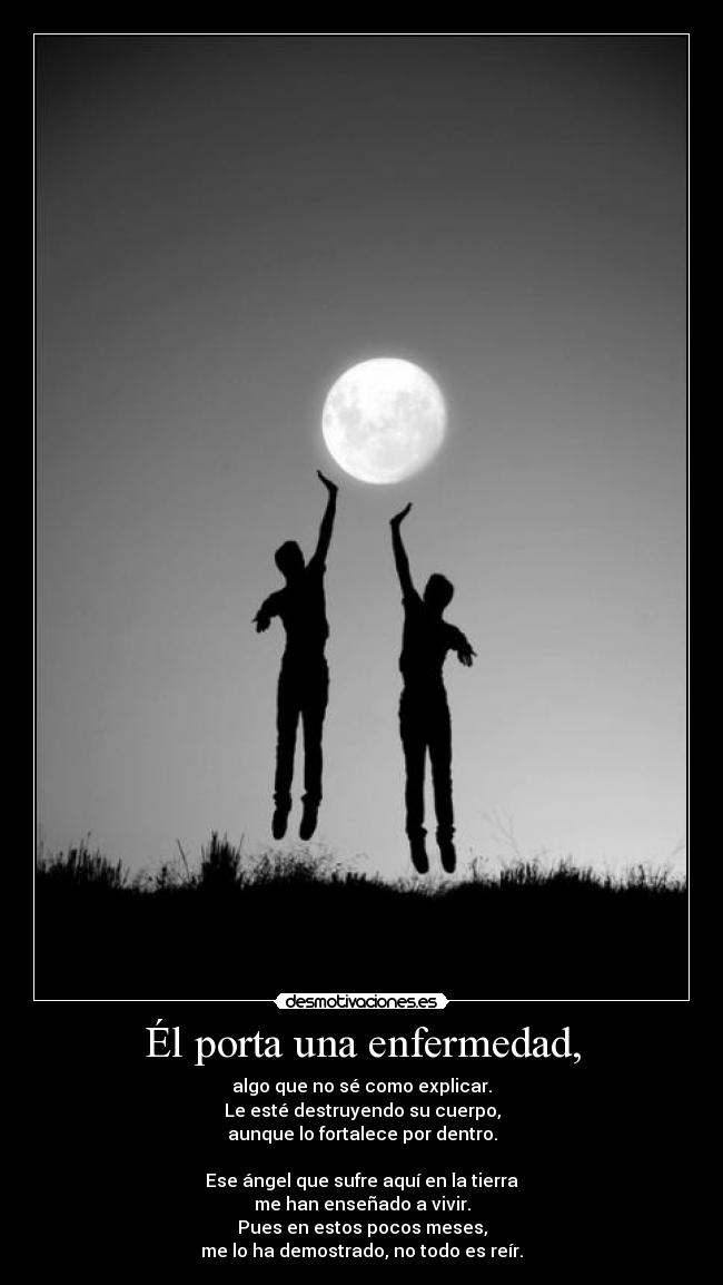 Él porta una enfermedad, - algo que no sé como explicar.
Le esté destruyendo su cuerpo,
aunque lo fortalece por dentro.
Ese ángel que sufre aquí en la tierra
me han enseñado a vivir.
Pues en estos pocos meses,
me lo ha demostrado, no todo es reír.