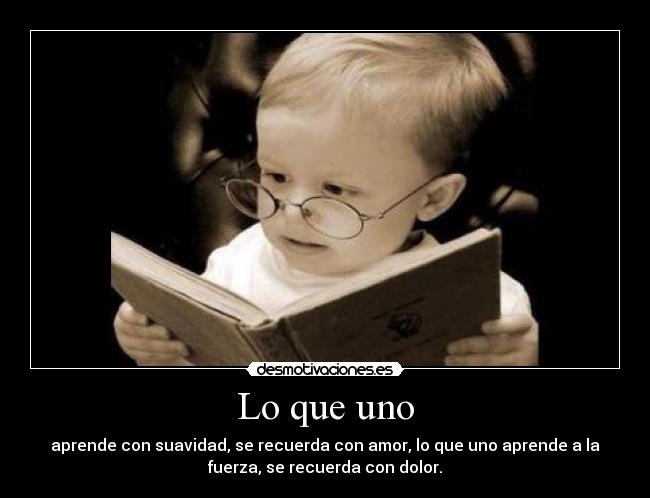 Lo que uno - aprende con suavidad, se recuerda con amor, lo que uno aprende a la
fuerza, se recuerda con dolor.