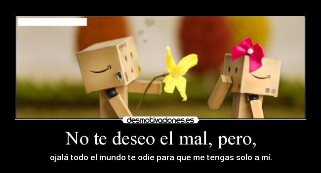 No te deseo el mal, pero, - ojalá todo el mundo te odie para que me tengas solo a mí.