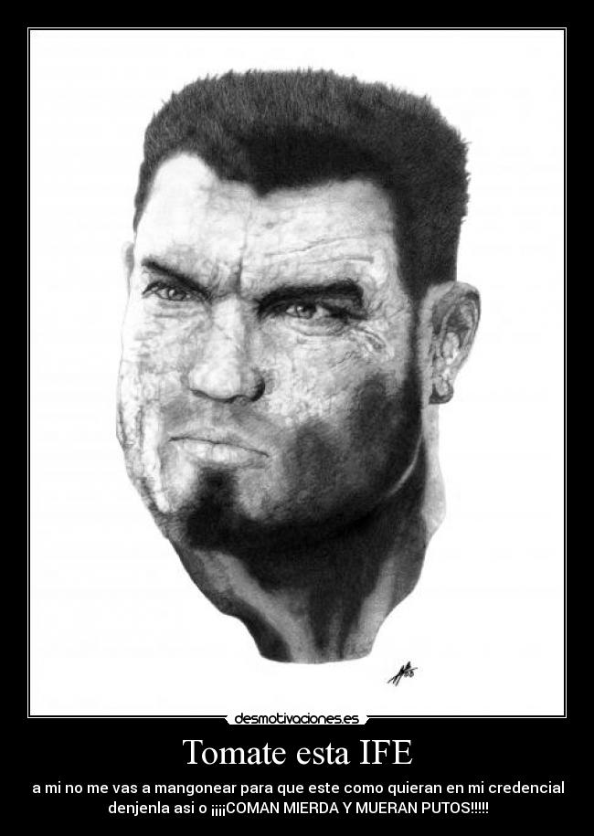 Tomate esta IFE - a mi no me vas a mangonear para que este como quieran en mi credencial
denjenla asi o ¡¡¡¡COMAN MIERDA Y MUERAN PUTOS!!!!!